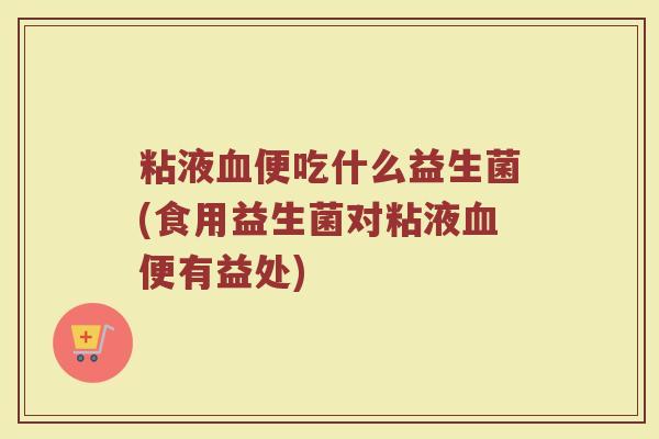 粘液血便吃什么益生菌(食用益生菌对粘液血便有益处)