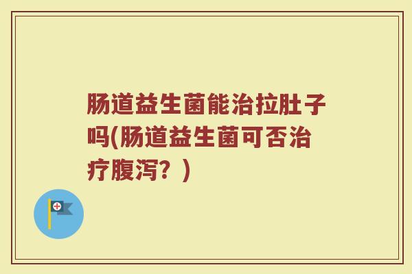 肠道益生菌能治拉肚子吗(肠道益生菌可否治疗腹泻？)