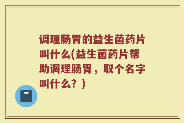 调理肠胃的益生菌药片叫什么(益生菌药片帮助调理肠胃，取个名字叫什么？)