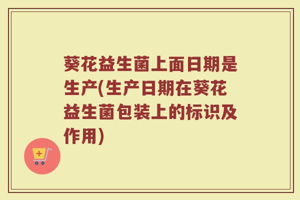 葵花益生菌上面日期是生产(生产日期在葵花益生菌包装上的标识及作用)