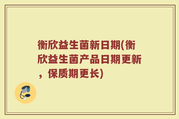 衡欣益生菌新日期(衡欣益生菌产品日期更新，保质期更长)