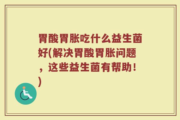 胃酸胃胀吃什么益生菌好(解决胃酸胃胀问题，这些益生菌有帮助！)