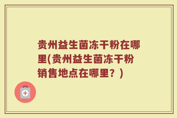 贵州益生菌冻干粉在哪里(贵州益生菌冻干粉销售地点在哪里？)