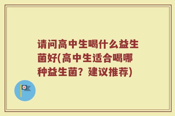 请问高中生喝什么益生菌好(高中生适合喝哪种益生菌？建议推荐)