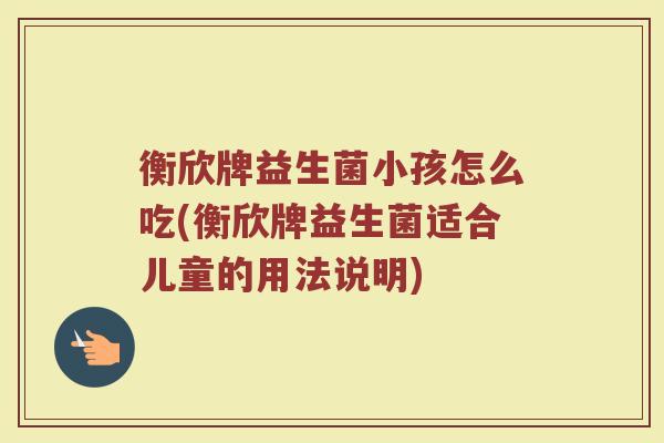 衡欣牌益生菌小孩怎么吃(衡欣牌益生菌适合儿童的用法说明)