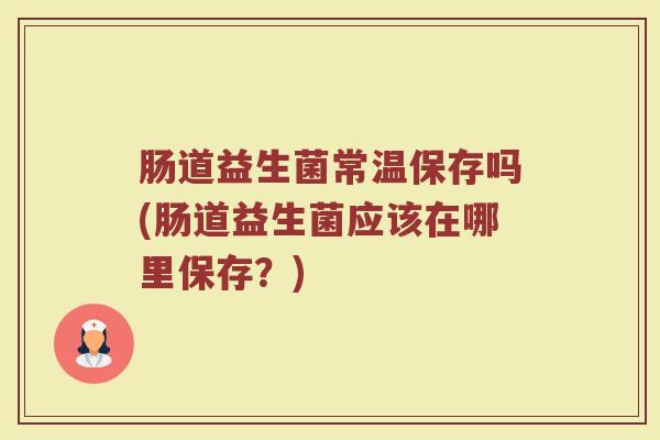 肠道益生菌常温保存吗(肠道益生菌应该在哪里保存？)