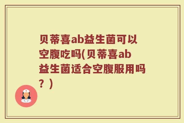 贝蒂喜ab益生菌可以空腹吃吗(贝蒂喜ab益生菌适合空腹服用吗？)