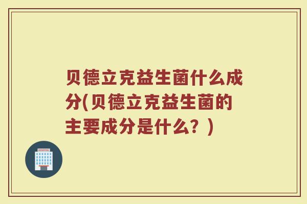 贝德立克益生菌什么成分(贝德立克益生菌的主要成分是什么？)