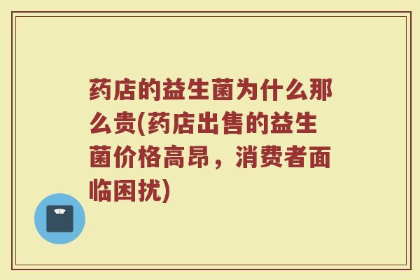 药店的益生菌为什么那么贵(药店出售的益生菌价格高昂，消费者面临困扰)