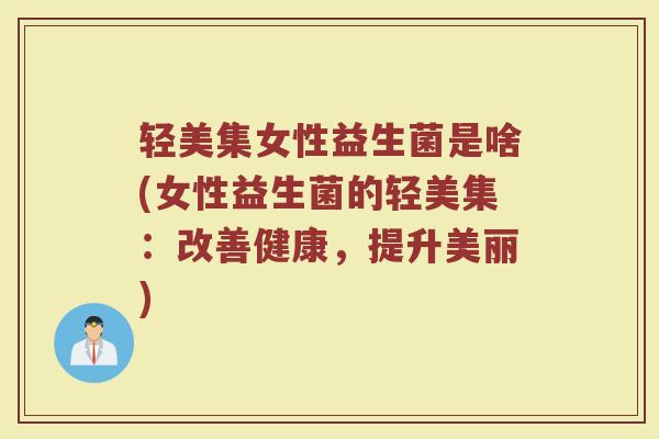 轻美集女性益生菌是啥(女性益生菌的轻美集：改善健康，提升美丽)