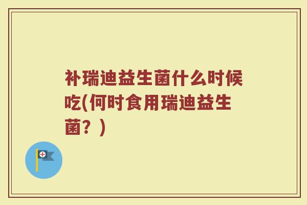 补瑞迪益生菌什么时候吃(何时食用瑞迪益生菌？)