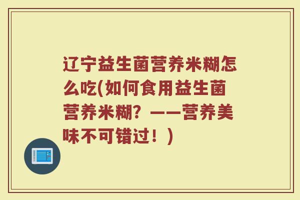 辽宁益生菌营养米糊怎么吃(如何食用益生菌营养米糊？——营养美味不可错过！)