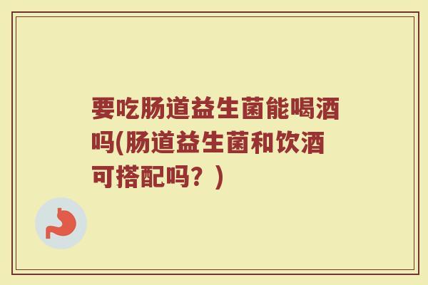 要吃肠道益生菌能喝酒吗(肠道益生菌和饮酒可搭配吗？)
