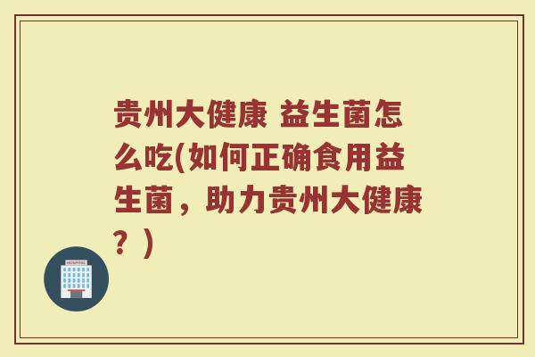 贵州大健康 益生菌怎么吃(如何正确食用益生菌，助力贵州大健康？)