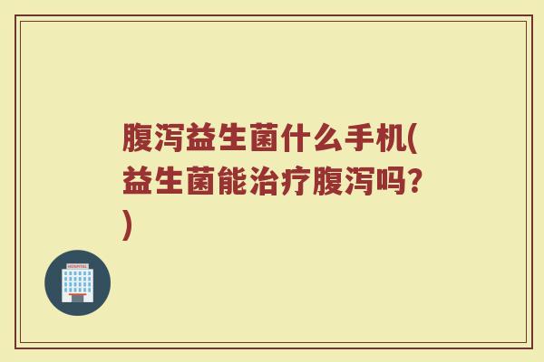 腹泻益生菌什么手机(益生菌能治疗腹泻吗？)