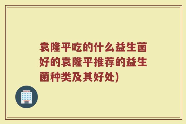 袁隆平吃的什么益生菌好的袁隆平推荐的益生菌种类及其好处)