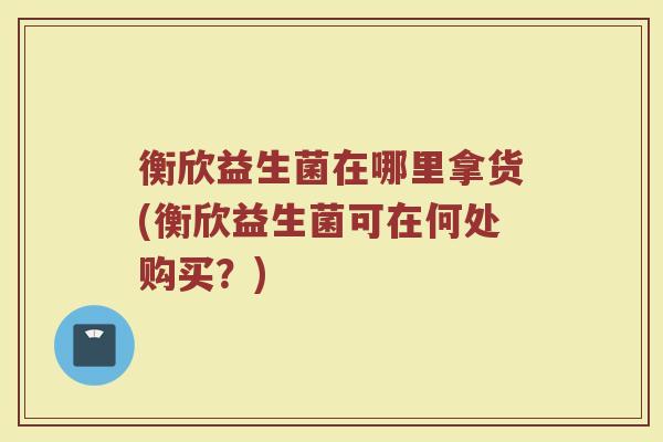 衡欣益生菌在哪里拿货(衡欣益生菌可在何处购买？)