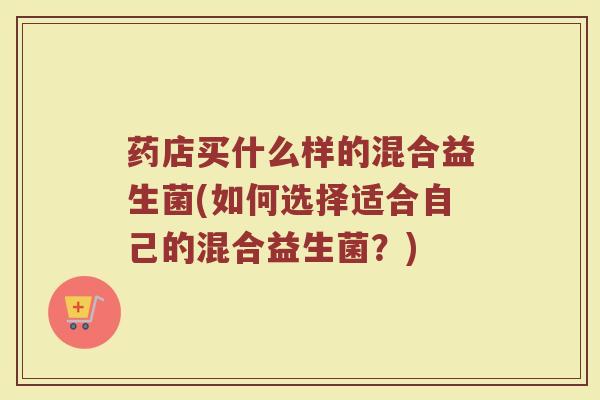 药店买什么样的混合益生菌(如何选择适合自己的混合益生菌?)