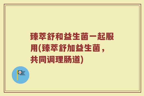 臻萃舒和益生菌一起服用(臻萃舒加益生菌，共同调理肠道)