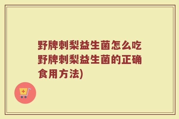 野牌刺梨益生菌怎么吃野牌刺梨益生菌的正确食用方法)