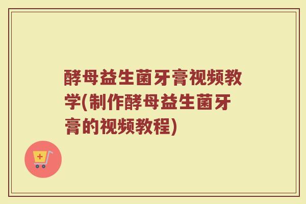 酵母益生菌牙膏视频教学(制作酵母益生菌牙膏的视频教程)
