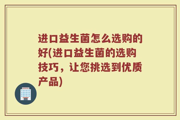 进口益生菌怎么选购的好(进口益生菌的选购技巧，让您挑选到优质产品)