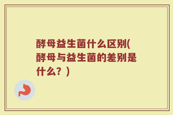 酵母益生菌什么区别(酵母与益生菌的差别是什么？)