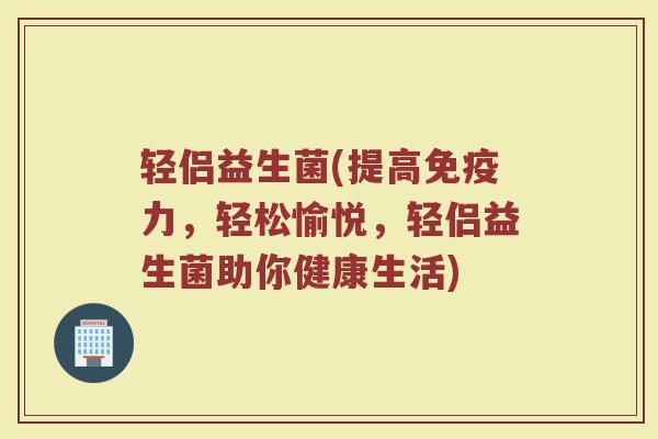 轻侣益生菌(提高力,轻松愉悦,轻侣益生菌助你健康生活) 轻侣益生菌(提高力,轻松愉悦,轻侣益生菌助你健康生活)