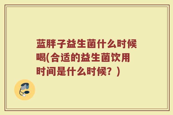 蓝胖子益生菌什么时候喝(合适的益生菌饮用时间是什么时候？)