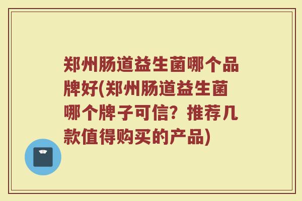 郑州肠道益生菌哪个品牌好(郑州肠道益生菌哪个牌子可信？推荐几款值得购买的产品)