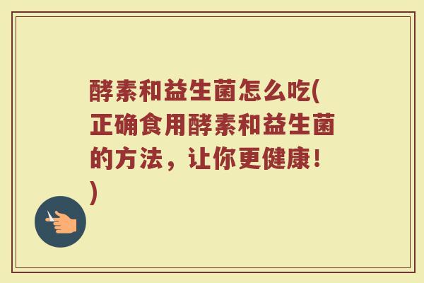 酵素和益生菌怎么吃(正确食用酵素和益生菌的方法，让你更健康！)