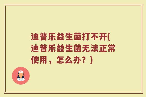 迪普乐益生菌打不开(迪普乐益生菌无法正常使用，怎么办？)