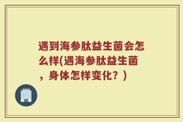 遇到海参肽益生菌会怎么样(遇海参肽益生菌，身体怎样变化？)