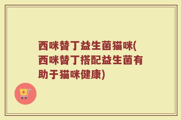 西咪替丁益生菌猫咪(西咪替丁搭配益生菌有助于猫咪健康)