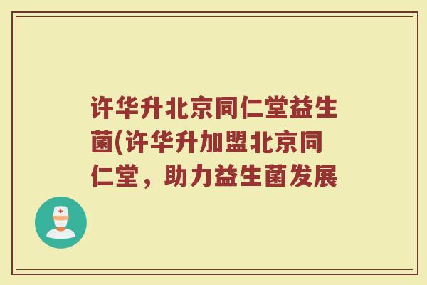 许华升北京同仁堂益生菌(许华升加盟北京同仁堂，助力益生菌发展