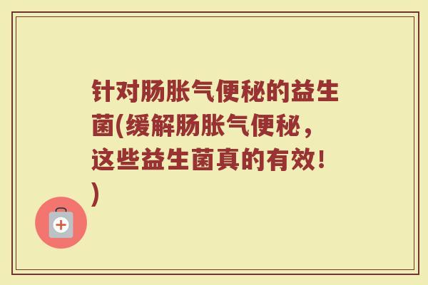 针对肠胀气便秘的益生菌(缓解肠胀气便秘,这些益生菌真的有效!)