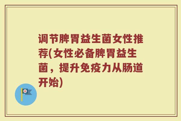 调节脾胃益生菌女性推荐(女性必备脾胃益生菌，提升免疫力从肠道开始)