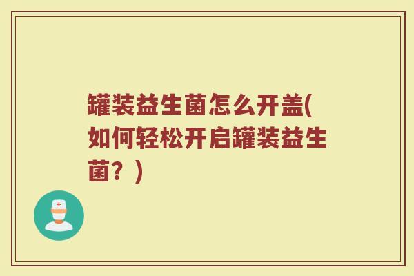 罐装益生菌怎么开盖(如何轻松开启罐装益生菌？)