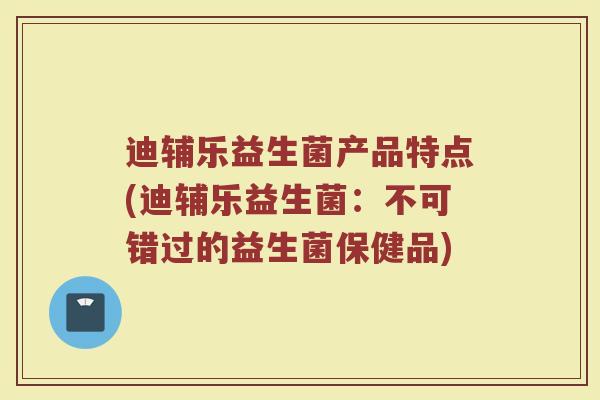 迪辅乐益生菌产品特点(迪辅乐益生菌：不可错过的益生菌保健品)