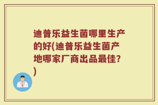迪普乐益生菌哪里生产的好(迪普乐益生菌产地哪家厂商出品最佳？)