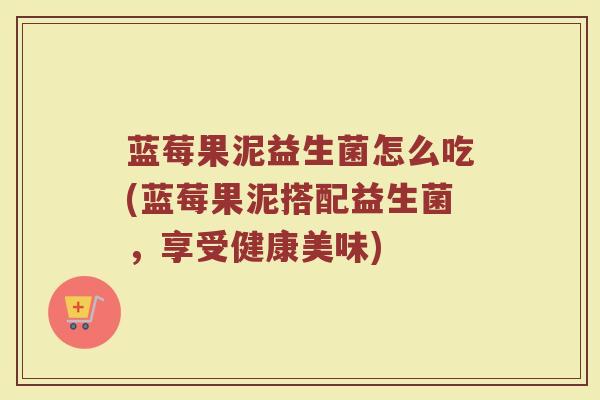 蓝莓果泥益生菌怎么吃(蓝莓果泥搭配益生菌，享受健康美味)