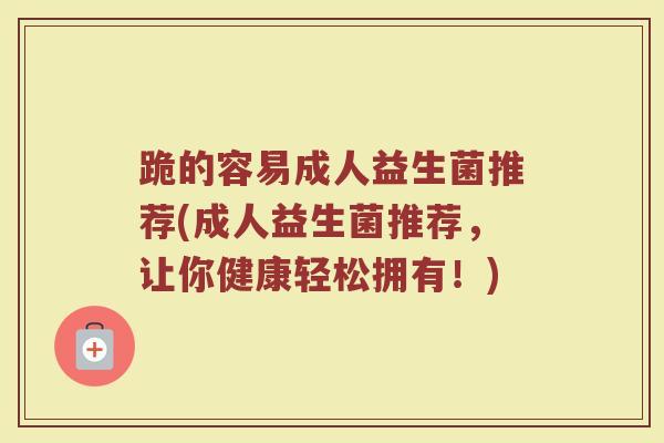 跪的容易成人益生菌推荐(成人益生菌推荐，让你健康轻松拥有！)