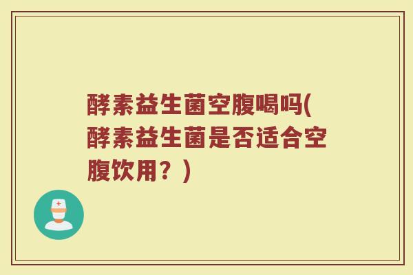 酵素益生菌空腹喝吗(酵素益生菌是否适合空腹饮用？)
