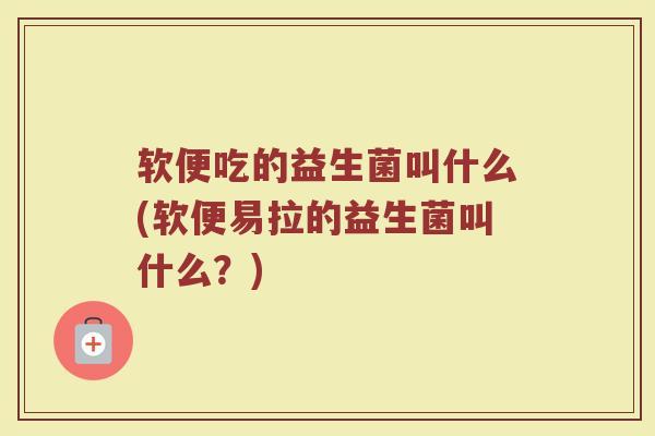 软便吃的益生菌叫什么(软便易拉的益生菌叫什么？)