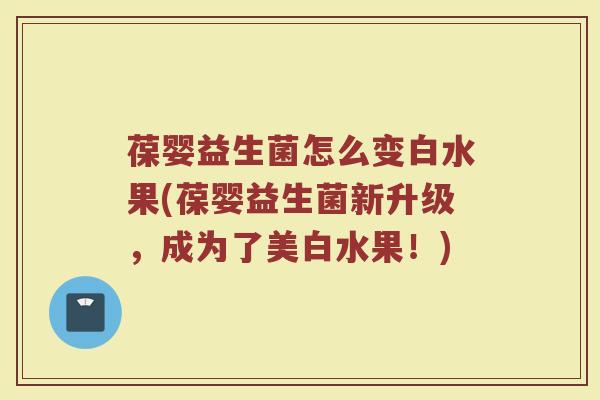 葆婴益生菌怎么变白水果(葆婴益生菌新升级，成为了美白水果！)