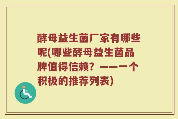 酵母益生菌厂家有哪些呢(哪些酵母益生菌品牌值得信赖?——一个积极的推荐列表) 酵母益生菌厂家有哪些呢(哪些酵母益生菌品牌值得信赖?——一个积极的推荐列表)