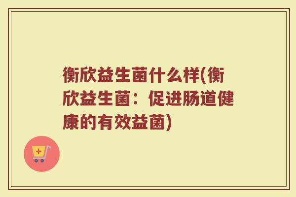 衡欣益生菌什么样(衡欣益生菌：促进肠道健康的有效益菌)