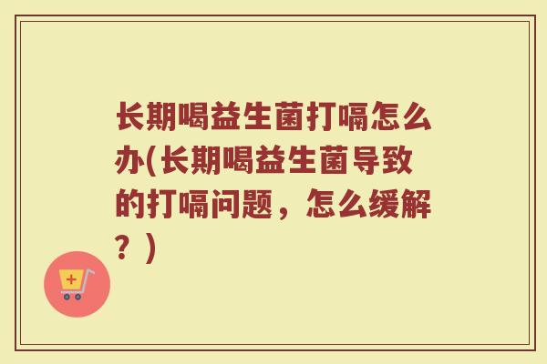 长期喝益生菌打嗝怎么办(长期喝益生菌导致的打嗝问题，怎么缓解？)
