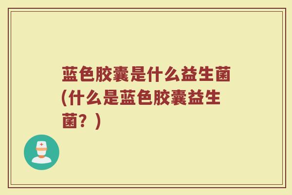 蓝色胶囊是什么益生菌(什么是蓝色胶囊益生菌？)