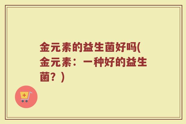 金元素的益生菌好吗(金元素：一种好的益生菌？)